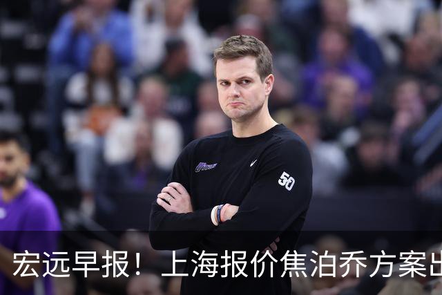宏远早报！上海报价焦泊乔方案出炉，朱芳雨赴新疆谈判，徐杰自费特训